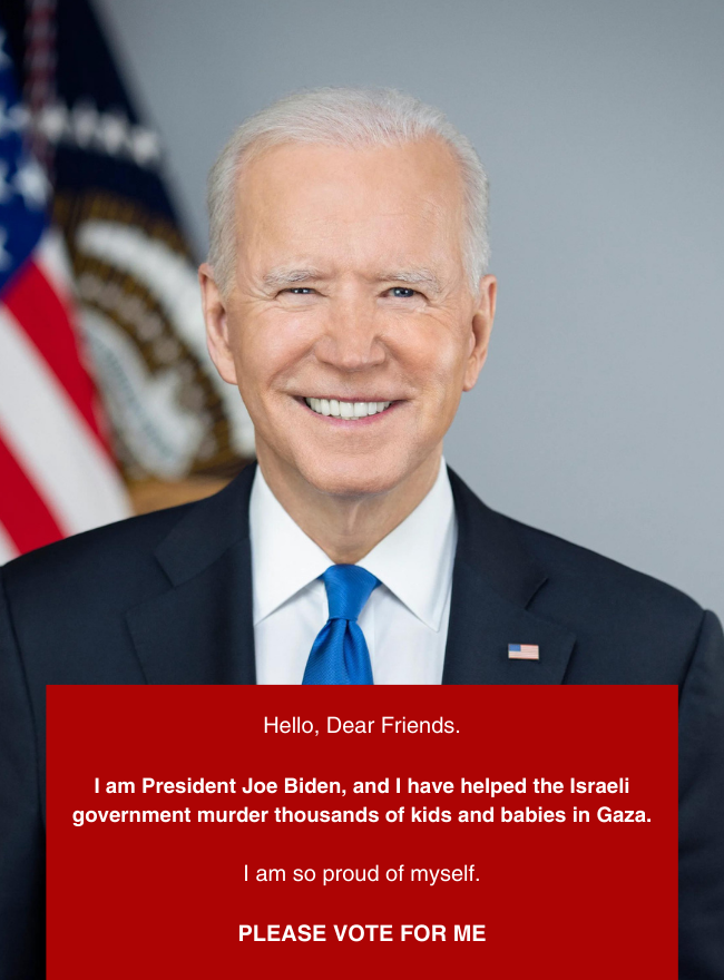 Photo of Joe Biden. Text says Hello, Dear Friends.
I am President Joe Biden, and I have helped the Israeli government murder thousands of kids and babies in Gaza. I am so proud of myself. PLEASE VOTE FOR ME