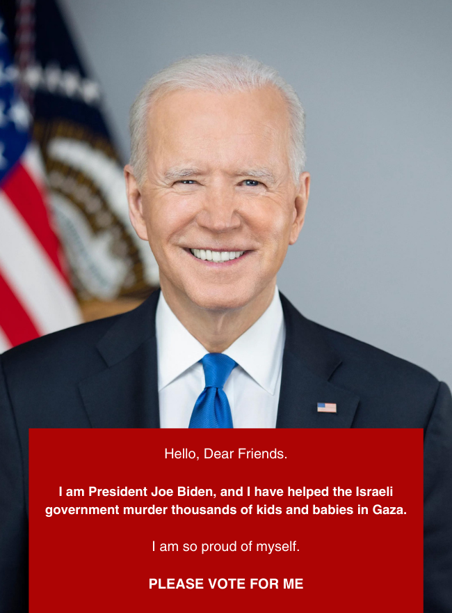 Photo of Joe Biden. Text says Hello, Dear Friends. I am President Joe Biden, and I have helped the Israeli government murder thousands of kids and babies in Gaza. I am so proud of myself. PLEASE VOTE FOR ME